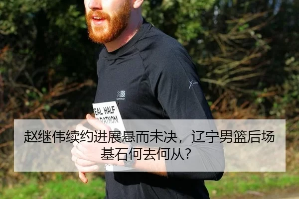 赵继伟续约进展悬而未决，辽宁男篮后场基石何去何从？